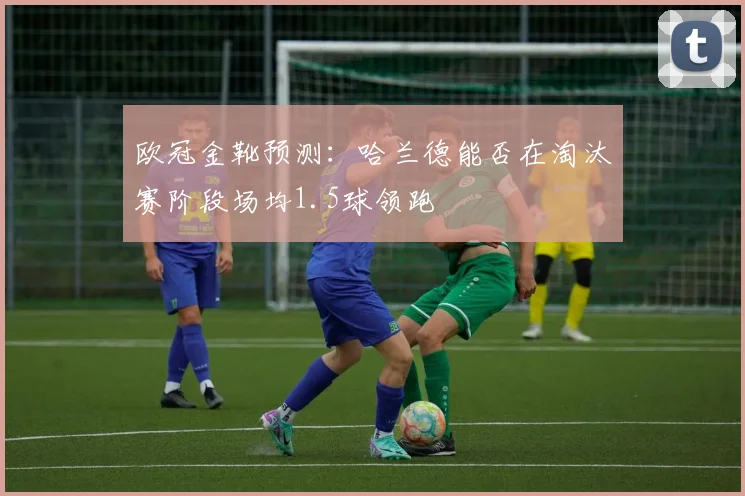 欧冠金靴预测：哈兰德能否在淘汰赛阶段场均1.5球领跑