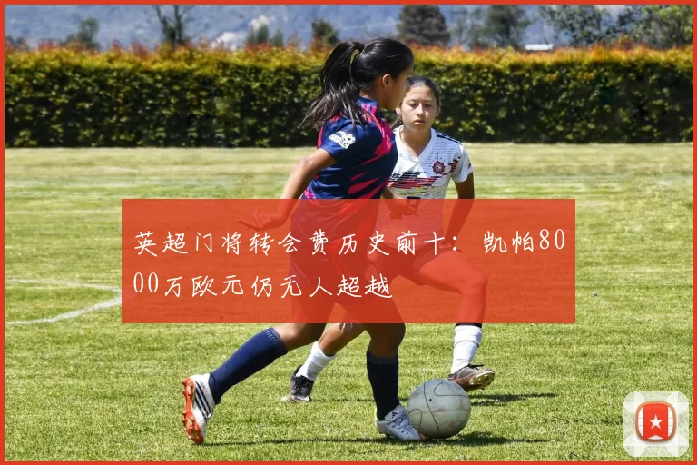 英超门将转会费历史前十：凯帕8000万欧元仍无人超越